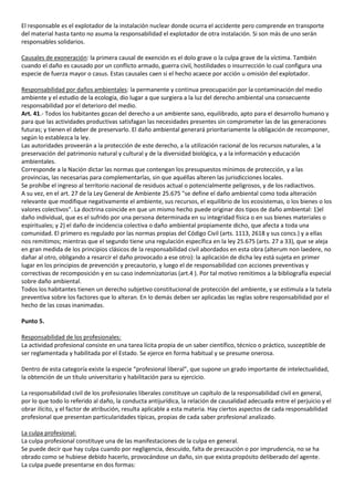 El responsable es el explotador de la instalación nuclear donde ocurra el accidente pero comprende en transporte
del material hasta tanto no asuma la responsabilidad el explotador de otra instalación. Si son más de uno serán
responsables solidarios.

Causales de exoneración: la primera causal de exención es el dolo grave o la culpa grave de la víctima. También
cuando el daño es causado por un conflicto armado, guerra civil, hostilidades o insurrección lo cual configura una
especie de fuerza mayor o casus. Estas causales caen si el hecho acaece por acción u omisión del explotador.

Responsabilidad por daños ambientales: la permanente y continua preocupación por la contaminación del medio
ambiente y el estudio de la ecología, dio lugar a que surgiera a la luz del derecho ambiental una consecuente
responsabilidad por el deterioro del medio.
Art. 41.- Todos los habitantes gozan del derecho a un ambiente sano, equilibrado, apto para el desarrollo humano y
para que las actividades productivas satisfagan las necesidades presentes sin comprometer las de las generaciones
futuras; y tienen el deber de preservarlo. El daño ambiental generará prioritariamente la obligación de recomponer,
según lo establezca la ley.
Las autoridades proveerán a la protección de este derecho, a la utilización racional de los recursos naturales, a la
preservación del patrimonio natural y cultural y de la diversidad biológica, y a la información y educación
ambientales.
Corresponde a la Nación dictar las normas que contengan los presupuestos mínimos de protección, y a las
provincias, las necesarias para complementarlas, sin que aquéllas alteren las jurisdicciones locales.
Se prohíbe el ingreso al territorio nacional de residuos actual o potencialmente peligrosos, y de los radiactivos.
A su vez, en el art. 27 de la Ley General de Ambiente 25.675 "se define el daño ambiental como toda alteración
relevante que modifique negativamente el ambiente, sus recursos, el equilibrio de los ecosistemas, o los bienes o los
valores colectivos". La doctrina coincide en que un mismo hecho puede originar dos tipos de daño ambiental: 1)el
daño individual, que es el sufrido por una persona determinada en su integridad física o en sus bienes materiales o
espirituales; y 2) el daño de incidencia colectiva o daño ambiental propiamente dicho, que afecta a toda una
comunidad. El primero es regulado por las normas propias del Código Civil (arts. 1113, 2618 y sus concs.) y a ellas
nos remitimos; mientras que el segundo tiene una regulación específica en la ley 25.675 (arts. 27 a 33), que se aleja
en gran medida de los principios clásicos de la responsabilidad civil abordados en esta obra (alterum non laedere, no
dañar al otro, obligando a resarcir el daño provocado a ese otro): la aplicación de dicha ley está sujeta en primer
lugar en los principios de prevención y precautorio, y luego el de responsabilidad con acciones preventivas y
correctivas de recomposición y en su caso indemnizatorias (art.4 ). Por tal motivo remitimos a la bibliografía especial
sobre daño ambiental.
Todos los habitantes tienen un derecho subjetivo constitucional de protección del ambiente, y se estimula a la tutela
preventiva sobre los factores que lo alteran. En lo demás deben ser aplicadas las reglas sobre responsabilidad por el
hecho de las cosas inanimadas.

Punto 5.

Responsabilidad de los profesionales:
La actividad profesional consiste en una tarea lícita propia de un saber científico, técnico o práctico, susceptible de
ser reglamentada y habilitada por el Estado. Se ejerce en forma habitual y se presume onerosa.

Dentro de esta categoría existe la especie “profesional liberal”, que supone un grado importante de intelectualidad,
la obtención de un título universitario y habilitación para su ejercicio.

La responsabilidad civil de los profesionales liberales constituye un capítulo de la responsabilidad civil en general,
por lo que todo lo referido al daño, la conducta antijurídica, la relación de causalidad adecuada entre el perjuicio y el
obrar ilícito, y el factor de atribución, resulta aplicable a esta materia. Hay ciertos aspectos de cada responsabilidad
profesional que presentan particularidades típicas, propias de cada saber profesional analizado.

La culpa profesional:
La culpa profesional constituye una de las manifestaciones de la culpa en general.
Se puede decir que hay culpa cuando por negligencia, descuido, falta de precaución o por imprudencia, no se ha
obrado como se hubiese debido hacerlo, provocándose un daño, sin que exista propósito deliberado del agente.
La culpa puede presentarse en dos formas:
 