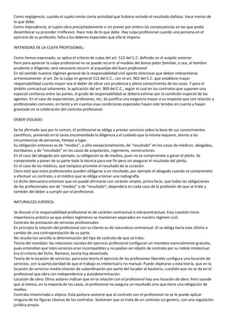 Como negligencia, cuando el sujeto omite cierta actividad que hubiere evitado el resultado dañoso. Hace menos de
lo que debe.
Como imprudencia, el sujeto obra precipitadamente o sin prever por entero las consecuencias en las que podía
desembocar su proceder irreflexivo. Hace más de lo que debe. Hay culpa profesional cuando una persona en el
ejercicio de su profesión, falta a los deberes especiales que ella le impone.

INTENSIDAD DE LA CULPA PROFESIONAL:

Como hemos expresado, se aplica el criterio de culpa del art. 512 del C.C. definido en el acápite anterior.
Pero para apreciar la culpa profesional no se puede recurrir al modelo del bonus pater familiae, o sea, al hombre
prudente o diligente; será necesario recurrir al arquetipo del buen profesional
En tal sentido nuestro régimen general de la responsabilidad civil aporte directivas que deben interpretarse
armónicamente: el art. De la culpa en general 512 del C.C., con el art. 902 del C.C. que establece mayor
responsabilidad cuanto mayor sea el deber de obrar con prudencia y pleno conocimiento de las cosas. Y para el
ámbito contractual solamente, la aplicación del art. 909 del C.C., según el cual en los contratos que suponen una
especial confianza entre las partes, el grado de responsabilidad se deberá estimar por la condición especial de los
agentes. En el caso de especialistas, profesores, etc. Se justifica una exigencia mayor a su respecto que con relación a
profesionales comunes; en tanto y en cuantas esas condiciones especiales hayan sido tenidas en cuenta y hayan
gravitado en la celebración del contrato profesional.

DEBER VIOLADO:

Se ha afirmado que por lo común, el profesional se obliga a prestar servicios sobre la base de sus conocimientos
científicos, poniendo en la tarea encomendada la diligencia y el cuidado que la misma requiere, atento a las
circunstancias de personas, tiempo y lugar.
Su obligación entonces es de “medios”, y sólo excepcionalmente, de “resultado” en los casos de médicos, abogados,
escribanos; y de “resultado” en los casos de arquitectos, ingenieros, constructores.
En el caso del abogado por ejemplo, su obligación es de medios, pues no se compromete a ganar el pleito. Se
compromete a poner de su parte toda la técnica para ese fin pero sin asegurar el resultado del pleito.
En el caso de los médicos, que tampoco promete el resultado de la curación.
Claro está que estos profesionales pueden obligarse a un resultado, por ejemplo el abogado cuando se compromete
a efectuar un contrato, o el médico que se obliga a tomar una radiografía.
Lo dicho demuestra entonces que no puede afirmarse con carácter amplio, prima facie, que todas las obligaciones
de los profesionales son de “medios” o de “resultado”; dependerá en cada caso de la profesión de que se trate y
también del deber a cumplir por el profesional.

NATURALEZA JURIDICA:

Se discute si la responsabilidad profesional es de carácter contractual o extracontractual. Esta cuestión tiene
importancia práctica ya que ambos regímenes se mantienen separados en nuestro régimen civil.
Contrato de prestación de servicios profesionales:
En principio la relación del profesional con su cliente es de naturaleza contractual: él se obliga hacia este último a
cambio de una contraprestación de su parte.
No resulta tan sencilla la determinación del tipo de contrato de que se trata:
Teoría del mandato: las relaciones nacidas del ejercicio profesional configuran un mandato esencialmente gratuito,
pues entendían que tales servicios eran incompatibles y no podían ser objeto de contrato por su índole intelectual.
Era el criterio del Dcho. Romano, teoría hoy desechada.
Teoría de la locación de servicios: para esta teoría el ejercicio de las profesiones liberales configura una locación de
servicios, con la particularidad de que el trabajo es intelectual y no manual. Puede objetarse a esta teoría, que en la
locación de servicios media relación de subordinación por parte del locador al locatario, cuestión que no se da en el
profesional que obra con independencia y autodeterminación.
Locación de obra: Otros autores indican que en la relación con el profesional hay una locación de obra. Pero sucede
que al menos, en la mayoría de los casos, el profesional no asegura un resultado sino que tiene una obligación de
medios.
Contrato innominado o atípico: Esta postura sostiene que al contrato con el profesional no se le puede aplicar
ninguna de las figuras clásicas de los contratos. Sostienen que se trata de un contrato sui generis, con una regulación
jurídica propia.
 