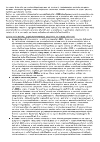 Los sujetos de derecho que resultan obligados por este art. a realizar la conducta debida, son todos los agentes
estatales, sin distinción alguna en cuanto a empleados o funcionarios, rentados u honorarios; de la rama ejecutiva,
legislativa, jurisdiccional o judicial.
Quiénes son responsables: Está sujeto a la responsabilidad del art. 1112 todo el que permanente o accidentalmente,
en forma gratuita o remunerada, ejerce una función o empleo estatal, lo que incluye a los magistrados judiciales.1
Esta responsabilidad es para el funcionario en cuanto actúa como órgano del Estado, “en el ejercicio de sus
funciones;” no basta una mera relación de tiempo y lugar.2 Hay dos criterios: a) uno subjetivo, de acuerdo con el
cual habría que analizar la voluntad o la intención del agente, a fin de averiguar si éste actuó con motivo de la
función, o con la finalidad de cumplir la función y b) uno objetivo, según el cual hay que analizar la reconocibilidad
externa del acto o hecho. Se sigue generalmente el criterio objetivo, pero si en alguna situación el acto o hecho no es
externamente reconocible como propio de la función, pero se acredita que el agente actuó subjetivamente en
carácter de tal, se ha resuelto que ha sido realizado en ejercicio de la función pública.

Quiénes tienen derecho a exigir cumplimiento de las obligaciones por parte del funcionario:
       Los particulares: El primer aspecto —a quiénes protege el art. 1112— debiera ser indiscutido, dado que la
       ley civil no ofrece indicio alguno que permita fundamentar la exclusión de esta responsabilidad frente a
       determinado damnificado; pero existen dos posiciones restrictivas, a pesar de ello. La primera, que no ha
       sido expuesta expresamente, plantea el interrogante de que aquélla existiera con referencia al Estado, pero
       no en relación a los particulares; mas nada indica, ni en la redacción del art. 1112, ni en su ubicación, que él
       tienda a proteger única y exclusivamente al Estado. Por el contrario, la amplitud de los términos del art. y su
       ubicación dentro de un título que protege a todos los individuos de la sociedad contra los daños que les
       hagan sus semejantes, señala, con el sustento de la sana lógica, que si a alguien protege el art., es en primer
       lugar al particular. Mientras que el Estado tiene muchos medios para protegerse contra los perjuicios de sus
       dependientes, no los tienen en cambio los particulares, quienes en virtud de que los agentes estatales tienen
       el uso del poder público, o realizan una función o prestan un servicio indispensable a tales particulares, se
       encuentran siempre en una posición de inferioridad fáctica frente a aquéllos. A nadie le parecerá extraño
       afirmar que el administrado necesita protección frente a los administradores; no puede parecer por lo tanto
       raro que el Código Civil trate de proporcionar esa protección. Que el art. que lo hace proteja también al
       Estado, es perfectamente aceptable, pero no lo es en cambio cualquier solución que pretenda invertir los
       términos e interpretar el art. 1112 de forma que éste no cumpla su fin primordial de proteger a los
       individuos contra el Estado y sus agentes.
       Los demás funcionarios públicos: La segunda posición sostiene que el art. 1112 no se aplica a las relaciones
       de los funcionarios o empleados entre sí, y ha sido expuesta por DÍAZ DE GUIJARRO, quien se basa en que el
       Anteproyecto de Reformas de BIBILONI, el Proyecto de la Comisión Reformadora, la ley alemana y doctrina
       correspondiente, emplean el vocablo “tercero;” de donde surgiría la tesis de que el art. 1112 no sea
       aplicable a los funcionarios y empleados entre sí. Un problema que esta teoría no puede superar es que el
       art. 1112 no emplea el vocablo “tercero,” lo que resulta excluyente y definitivo. De cualquier manera,
       aunque la ley dijera expresamente “tercero,” como lo hace la ley alemana, no se obtendría tampoco aquel
       resultado. El art. 839 del Código Civil Alemán dice: “Si un agente público viola dolosa o culposamente la
       obligación del cargo debida a un tercero, debe reparar a éste el daño ocasionado.” Esa aclaración que hace
       la ley alemana —obligación legal del cargo debida a un tercero— podría tal vez fundar el que se excluyera al
       Estado de esa responsabilidad directa, pero no a los funcionarios restantes, ya que ellos también s “terceros”
       para el caso. La jurisprudencia alemana ha extendido no sólo el concepto de “tercero,” sino aun el de
       “obligación legal debida a un “tercero” en forma amplísima, por lo que no es del caso establecer
       restricciones en el derecho argentino sin tener siquiera el término de marras en la ley. Si los administrados
       necesitan protección contra los administradores, también los funcionarios y empleados públicos necesitan
       protección contra una administración que, la experiencia lo enseña, tiene frecuentes despuntes de espíritu
       faccioso o vocaciones dictatoriales. Agregar a eso una especie de capitis deminutio para cada agente del
       Estado, es cerrar una posible vía de prevención.
       El Estado: La restricción que nadie ha establecido es frente al Estado; pero precisamente, es ese aspecto el
       que pudiera ser proclive a discusiones. No cabe duda de que el funcionario es responsable frente al Estado,
       por el art. 1112, pero su funcionamiento no es muy claro. Si esta responsabilidad es cuasi delictual, como lo
       indicaría el título en que se halla ubicada, ¿dónde queda la naturaleza contractual de la relación de empleo
       público? Inversamente, si la relación del funcionario frente a la administración es contractual, como sus
       elementos intrínsecos parecen indicarlo, ¿cómo juegan en ella este art. 1112 y el 1107?12 Pues si existe un
       contrato según el cual el funcionario está obligado a cumplir sus funciones, va de suyo que está obligado —
       contractualmente— a cumplirlas regularmente, y que el ejercicio irregular de la función será una violación
 