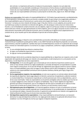 del contrato. La importancia del punto se traduce en la prescripción, respecto a la cual caben dos
          posibilidades en el caso del daño cometido por el funcionario en forma directa a la administración: a) si se
          tratara de una responsabilidad cuasidelictual, la prescripción es de dos años (art.4037 Código Civil); b) si se
          tratara de una responsabilidad contractual, la prescripción es de diez años, según el art. 4023 del Código
          Civil.

Quiénes son responsables: Está sujeto a la responsabilidad del art. 1112 todo el que permanente o accidentalmente,
en forma gratuita o remunerada, ejerce una función o empleo estatal, lo que incluye a los magistrados judiciales.1
Esta responsabilidad es para el funcionario en cuanto actúa como órgano del Estado, “en el ejercicio de sus
funciones;” no basta una mera relación de tiempo y lugar.2 Hay dos criterios: a) uno subjetivo, de acuerdo con el
cual habría que analizar la voluntad o la intención del agente, a fin de averiguar si éste actuó con motivo de la
función, o con la finalidad de cumplir la función y b) uno objetivo, según el cual hay que analizar la reconocibilidad
externa del acto o hecho. Se sigue generalmente el criterio objetivo, pero si en alguna situación el acto o hecho no es
externamente reconocible como propio de la función, pero se acredita que el agente actuó subjetivamente en
carácter de tal, se ha resuelto que ha sido realizado en ejercicio de la función pública.

Punto 7

Responsabilidad deportiva: el deporte como actividad lúdica promovida y difundida por el estado y practicada
masivamente por la población puede generar daños. La ley 18247 llamada ley del deporte propende a la recreación,
esparcimiento y salud de la población. Llambias dice que la actividad deportiva consiste en la aplicación de la energía
física o mental con intensidad superior a la normal en un juego o competición, conforme a reglas preestablecidas por
lo tanto:
         Es una actividad donde hay esfuerzo o destreza física.
         Se sigue una finalidad de esparcimiento o recreación.
         Se rige por normas preestablecidas.

Se debe distinguir dentro de los accidentes deportivos la responsabilidad de un deportista con respecto a otro; la del
organizador del espectáculo del juego con relación a los espectadores; la del empresario en su vinculación con los
deportistas; e la del deportista con otros espectadores.
        Del deportista: en el caso del jugador que es lesionado por otro la doctrina mayoritaria sostiene que en
        tanto se haya obrado conforme las reglas establecidas o conocidas del deporte correspondiente no puede
        traer ninguna consecuencia. En el caso de infringir los reglamentos para algunos autores el actuar culposo
        hace a la responsabilidad y para otros se exige un obrar doloso como lo dice Compagnucci. Para algunos
        autores es una responsabilidad contractual como lo plantea Llambias y Borda; para trigo y Orgaz seria
        extracontractual.
        De los organizadores respecto a los espectadores: en este caso se genera un contrato atípico denominado
        de espectáculo deportivo. Quien paga adquiere el derecho a presenciar el espectáculo y además mantener
        su incolumnidad física. El empresario responde por su hecho personal; por el de sus dependientes; y por el
        de las cosas inanimadas. Todos los espectadores se encuentran protegidos salvo los colados que incurran en
        su propia negligencia como colocarse en lugares no habilitados. Hay un factor objetivo de seguridad o
        garantía que ofrece el empresario, que es una obligación de fines pero es eximible por la ruptura el nexo
        causal como el hecho por la propia víctima, por un tercero y el caso fortuito o fuerza mayor.
        Del empresario para con el deportista: si se trata de jugadores amateurs el club o el empresario no tienen
        relación contractual pero puede responder por la extracontractual. Si son profesionales se responderá por
        los contratos de trabajo, o locación de servicios. En general la jurisprudencia con relación a los jugadores de
        futbol profesional ha dicho que el vínculo tiene naturaleza laboral.
        Del deportista respecto de los espectadores: si hay responsabilidad es extracontractual, y es necesario
        demostrar la culpa del deportista conforme a las reglas generales dadas en la aplicación del artículo 512, y
        establecer si se han infringido las normas que regulan el deporte respectivo.
 