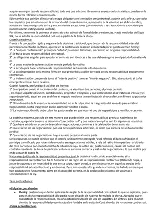 adquieran ningún tipo de responsabilidad, toda vez que así como libremente empezaron las tratativas, pueden en la
misma forma retirarse y no continuarla.
Sólo cambia esta opinión al iniciarse la etapa obligatoria en la relación precontractual, a partir de la oferta, con todos
los requisitos que estudiamos en la formación del consentimiento, a propósito de la voluntad en el Acto Jurídico,
aunque su fuerza obligatoria sufre gran cantidad de excepciones (considerando la retractación y la caducidad que
pueden operar, extinguiendo la oferta).
Por último, se somete la promesa de contrato a tal cúmulo de formalidades y exigencias. Hasta mediados del Siglo
XIX, no se admitía responsabilidad civil sino a partir de la tercera etapa.
Doctrina moderna:
Frente a la concepción rígida y negativa de la doctrina tradicional, que descartaba la responsabilidad antes del
perfeccionamiento del contrato, aparece en la doctrina una reacción encabezada por el jurista alemán Ihering:
1° La “culpa in contrahendo” presupone “oferta”; las meras tratativas, en cambio, no originan responsabilidad-
2° Se trata de una responsabilidad contractual.
3° Las diligencias exigidas para ejecutar el contrato son idénticas a las que deben exigirse en el período formativo de
él.
4° La culpa es sólo de quienes actúan en este período formativo.
5° La acción para hacer efectiva esta responsabilidad, se transmite a los herederos.
6° La acción prescribe de la misma forma en que prescribe la acción derivada de una responsabilidad propiamente
contractual.
7° La indemnización comprende tanto el “interés positivo” como el “interés negativo”. Ello, abarca tanto el daño
emergente como el lucro cesante.
Gabriel Faggella, profundizará las ideas de Ihering:
1° En el período previo al nacimiento del contrato, se visualizan dos períodos; el primer período
, en el que las partes discuten, cambian ideas, proyectan el negocio, y que corresponde al as tratativas previas; y el
segundo período, aquél en que se define el negocio mediante la manifestación de una oferta en firme y su posterior
Aceptación.
2° El fundamento de la eventual responsabilidad, no es la culpa, sino la trasgresión del acuerdo para entablar
negociaciones. Dicha trasgresión puede acontecer sin dolo o culpa.
 3° La indemnización sólo debe cubrir los gastos reales en que incurrió uno de los partícipes y no el lucro cesante.

La doctrina moderna, postula de esta manera que puede existir una responsabilidad previa al nacimiento del
contrato, que genéricamente se denomina “precontractual” y que nace al cumplirse con los siguientes requisitos:
1° Que haya existido un acuerdo de entablar negociaciones, con miras a la celebración de un contrato.
2° Que el retiro de las negociaciones por una de las partes sea arbitrario, es decir, que carezca de un fundamento
jurídico.
3° Que el retiro de las negociaciones haya causado perjuicio a la otra parte.
De lo expuesto, se puede concluir que el interés jurídicamente protegido “está referido al daño sufrido por el
partícipe damnificado por haber sido envuelto en negociaciones inútiles, a raíz del retiro intempestivo y arbitrario
del otro partícipe o por el ocultamiento de situaciones que resulten ser, posteriormente, causas de nulidad del
contrato resultante. Se trata de participar entonces en forma correcta y leal en las negociaciones, lo que implica por
ende actuar de buena fe.
Naturaleza jurídica de la responsabilidad precontractual: La doctrina ha discutido, esencialmente, si la
responsabilidad precontractual ha de fundarse en las reglas de la responsabilidad contractual (Habiendo culpa, a
juicio de algunos; o sin necesidad de que exista culpa, según otros), o por el contrario, en aquellas propias de la
responsabilidad extracontractual; y autónomas. Pero junto a estas dos grandes corrientes, ha habido autores que
han buscado otro fundamento, como en el abuso del derecho, en la declaración unilateral de voluntad o
sencillamente en la ley.

Tesis contractuales:

–Culpa in contrahendo-
        Ihering: postulaba que debían aplicarse las reglas de la responsabilidad contractual, lo que se explicaba, pues
        para él, dicha responsabilidad sólo podía nacer después de haberse formulado la oferta. Agregaba que el
        supuesto de la responsabilidad, era una actuación culpable de una de las partes. En síntesis, para el autor
        alemán, la responsabilidad precontractual se fundaba en la culpa In Contrahendo, de naturaleza contractual.
-Culpa precontractual-
 