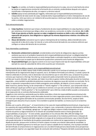 Faggella, en cambio, no funda la responsabilidad precontractual en la culpa, sino en el solo hecho de entrar
        las partes en negociaciones envista de la formación de un contrato, produciéndose después una ruptura
        injustificada e intempestiva de ellas, sin esperar su término natural.
        Saleilles apoya la tesis planteada por Faggella, reiterando que la responsabilidad precontractual es
        independiente de toda noción de culpa, fundando dicha responsabilidad en el retiro intempestivo de una de
        las partes, retiro que viene a ser violatorio del acuerdo expreso o tácito que habían concluido las partes, en
        orden a entablar negociaciones.

Tesis extracontractuales:

        Culpa Aquiliana: Sostienen que la base y fundamento de esta responsabilidad es la culpa Aquiliana o común,
        por violentarse el principio que obliga a obrar con prudencia y corrección sin dañar a los demás. Art. 1.109.
        Todo el que ejecuta un hecho, que por su culpa o negligencia ocasiona un daño a otro, está obligado a la
        reparación del perjuicio. Esta obligación es regida por las mismas disposiciones relativas a los delitos del
        derecho civil.
        Abuso del derecho: sostuvieron que la ruptura intempestiva de las tratativas, debía entendérsela como
        separada de la idea de la culpa. Se trata de un acto antifuncional derivado de una conducta arbitraria que
        configura un abuso del derecho de no contratar.

Tesis intermedias o autónomas:

        Declaración unilateral de la voluntad: considerándola como fuente de obligaciones algunos juristas
        sostienen que ese es el verdadero basamento de la responsabilidad precontractual. La obligatoriedad del
        mantenimiento de la oferta durante un cierto tiempo fijado o estimado impediría su retiro intempestivo, en
        la medida en que se acepte que la declaración pueda tener autonomía como fuente de obligaciones.
        Responsabilidad legal: para algunos autores es la Ley la que impone este tipo de responsabilidad, como por
        ejemplo los casos de caducidad de oferta entre ausentes por retractación.

Determinación de los daños a resarcir, en la responsabilidad precontractual:
Ihering sostenía que se debía reparar todo el daño producido cuando no se concluye el contrato por la ruptura
intempestiva de las negociaciones (bajo el supuesto, eso sí, de haberse formulado ya la oferta), o cuando a pesar de
haberse celebrado el contrato, este es declarado nulo (recordemos que en este último caso, se basaron los juristas
romanos que inspiraron a Ihering). Para Ihering, la reparación podía comprender tanto los perjuicios efectivos
sufridos por la parte afectada –por ejemplo, por haber incurrido en gastos inútiles efectuados durante las tratativas
negociales-, como también la pérdida de posteriores ocasiones de negociara causa del contrato no concluido. Por lo
tanto, la reparación comprendería tanto el daño emergente como también, de haberlo, el lucro cesante. Lo que
debe resarcirse, plantea Ihering, ha de comprender el “interés negativo” o “de confianza”, que comprende todo el
daño sufrido por aquél que confió en que se celebraría el contrato o en que este contrato sería válido (en cambio,
reserva la expresión “interés positivo” o “de incumplimiento” para referirse a todo el daño causado a consecuencia
de la inejecución de un contrato efectivamente celebrado).
Faggella es más restrictivo, postulando que los daños resarcibles a título de responsabilidad precontractual sólo
dicen relación con aquellos gastos reales efectuados durante los tratos negociales previos y para elaborar la oferta,
sin incluir por ende gastos derivados de las ocasiones contractuales perdidas. De esta forma, acepta el daño
emergente pero descarta el lucro cesante. Tal es también la opinión de Saleilles. Lo mismo ocurre en la doctrina
chilena.
Brebbia, por su parte, afirma que “…el resarcimiento en los casos de responsabilidad precontractual, al igual que en
los supuestos de responsabilidad Aquiliana, debe ser integral, o sea, comprender el perjuicio efectivamente sufrido y
la ganancia frustrada.” Sin embargo, agrega que “La regla que obliga a reparar el daño emergente y el lucro
cesante encuentra su lógica limitación en la relación de causalidad existente entre el hecho generador de
responsabilidad y el perjuicio.” En este sentido, apoyándose en los artículos 903, 904 y 905 del Código Civil
argentino, distingue según se trata del daño indemnizable ocasionado en las tratativas preliminares o después de
formulada la oferta:1° Respecto del daño originado en la etapa de las tratativas preliminares: aquí, el damnificado
sólo puede demandar el reembolso de los gastos ocasionados con motivo de las negociaciones y no la ganancia
dejada de percibir, porque entre la última y el hecho culposo no existe una relación adecuada de causalidad. La
privación de la hipotética ganancia no tiene por causa la ruptura culpable de las tratativas, sino la propia actividad
del damnificado al comprometerse en negociaciones con una determinada persona desechando otras perspectivas
que le pudieron reportar una seguridad mayor de conclusión del contrato;2° Respecto del daño ocasionado después
 