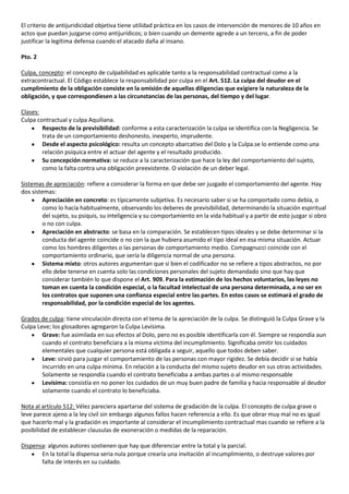 El criterio de antijuridicidad objetiva tiene utilidad práctica en los casos de intervención de menores de 10 años en
actos que puedan juzgarse como antijurídicos; o bien cuando un demente agrede a un tercero, a fin de poder
justificar la legítima defensa cuando el atacado daña al insano.

Pto. 2

Culpa, concepto: el concepto de culpabilidad es aplicable tanto a la responsabilidad contractual como a la
extracontractual. El Código establece la responsabilidad por culpa en el Art. 512. La culpa del deudor en el
cumplimiento de la obligación consiste en la omisión de aquellas diligencias que exigiere la naturaleza de la
obligación, y que correspondiesen a las circunstancias de las personas, del tiempo y del lugar.

Clases:
Culpa contractual y culpa Aquiliana.
        Respecto de la previsibilidad: conforme a esta caracterización la culpa se identifica con la Negligencia. Se
        trata de un comportamiento deshonesto, inexperto, imprudente.
        Desde el aspecto psicológico: resulta un concepto abarcativo del Dolo y la Culpa.se lo entiende como una
        relación psíquica entre el actuar del agente y el resultado producido.
        Su concepción normativa: se reduce a la caracterización que hace la ley del comportamiento del sujeto,
        como la falta contra una obligación preexistente. O violación de un deber legal.

Sistemas de apreciación: refiere a considerar la forma en que debe ser juzgado el comportamiento del agente. Hay
dos sistemas:
         Apreciación en concreto: es típicamente subjetiva. Es necesario saber si se ha comportado como debía, o
         como lo hacía habitualmente, observando los deberes de previsibilidad, determinando la situación espiritual
         del sujeto, su psiquis, su inteligencia y su comportamiento en la vida habitual y a partir de esto juzgar si obro
         o no con culpa.
         Apreciación en abstracto: se basa en la comparación. Se establecen tipos ideales y se debe determinar si la
         conducta del agente coincide o no con la que hubiera asumido el tipo ideal en esa misma situación. Actuar
         como los hombres diligentes o las personas de comportamiento medio. Compagnucci coincide con el
         comportamiento ordinario, que sería la diligencia normal de una persona.
         Sistema mixto: otros autores argumentan que si bien el codificador no se refiere a tipos abstractos, no por
         ello debe tenerse en cuenta solo las condiciones personales del sujeto demandado sino que hay que
         considerar también lo que dispone el Art. 909. Para la estimación de los hechos voluntarios, las leyes no
         toman en cuenta la condición especial, o la facultad intelectual de una persona determinada, a no ser en
         los contratos que suponen una confianza especial entre las partes. En estos casos se estimará el grado de
         responsabilidad, por la condición especial de los agentes.

Grados de culpa: tiene vinculación directa con el tema de la apreciación de la culpa. Se distinguió la Culpa Grave y la
Culpa Leve; los glosadores agregaron la Culpa Levísima.
        Grave: fue asimilada en sus efectos al Dolo, pero no es posible identificarla con él. Siempre se respondía aun
        cuando el contrato beneficiara a la misma víctima del incumplimiento. Significaba omitir los cuidados
        elementales que cualquier persona está obligada a seguir, aquello que todos deben saber.
        Leve: sirvió para juzgar el comportamiento de las personas con mayor rigidez. Se debía decidir si se había
        incurrido en una culpa mínima. En relación a la conducta del mismo sujeto deudor en sus otras actividades.
        Solamente se respondía cuando el contrato beneficiaba a ambas partes o al mismo responsable
        Levísima: consistía en no poner los cuidados de un muy buen padre de familia y hacia responsable al deudor
        solamente cuando el contrato lo beneficiaba.

Nota al artículo 512: Vélez pareciera apartarse del sistema de gradación de la culpa. El concepto de culpa grave o
leve parece ajeno a la ley civil sin embargo algunos fallos hacen referencia a ello. Es que obrar muy mal no es igual
que hacerlo mal y la gradación es importante al considerar el incumplimiento contractual mas cuando se refiere a la
posibilidad de establecer clausulas de exoneración o medidas de la reparación.

Dispensa: algunos autores sostienen que hay que diferenciar entre la total y la parcial.
       En la total la dispensa seria nula porque crearía una invitación al incumplimiento, o destruye valores por
       falta de interés en su cuidado.
 