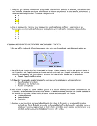 15. Indique a qué vitamina corresponden las siguientes características: derivado de esteroles, considerado como
una hormona, sintetizada en la piel, absorbida en el intestino en presencia de sales biliares, transportada y
almacenada en el hígado unida a proteínas transportadoras.
 K
 C
 A
 D
 E
16. Una de las siguientes vitaminas tiene los siguientes usos terapéuticos: profilaxis y tratamiento de las
hemorragias por disminución de factores de la coagulación y reversión de los efectos de anticoagulantes.
 K
 C
 A
 D
 E
RESPONDA LAS SIGUIENTES CUESTIONES DE MANERA CLARA Y CONCRETA
17. En una gráfica explique la diferencia que existe entre una reacción catalizada enzimáticamente y otra no.
18. La Especificidad de sustrato que ocurre cuando el sustrato (S) es la molécula sobre la que la enzima ejerce su
acción catalítica y la Especificidad de acción que nos indica que cada reacción está catalizada por una enzima
especifica, son aspectos que proporcionan a la enzima una característica singular que es la siguiente:
 Elevada Especificidad Enzimática
19. Indique las 3 propiedades características de las enzimas, que los catalizadores químicos no tienen.
 Especificidad por el sustrato
 Se inactivan por desnaturación
 Pueden ser reguladas
20. Las enzimas cumplen su papel catalítico gracias a la fijación estereoquímicamente complementaria del
substrato y a la transformación catalítica del mismo. En ambas funciones participan las cadenas laterales de
los aminoácidos y grupos o moléculas no proteicas. Indique el nombre de los tres últimos.
 Grupos prostéticos
 Iones metálicos
 Cofactores
21. Explique en qué consiste la teoría de la Estabilización del Estado de Transición en la Actividad Enzimática.
 La teoría del Ajuste Inducido se amplía en la actualidad definiendo la acción enzimática como un
estado de transición, según el cual, el Centro Activo enzimático es en realidad complementario no al
substrato o al producto, sino al estado de transición entre ambos.
 