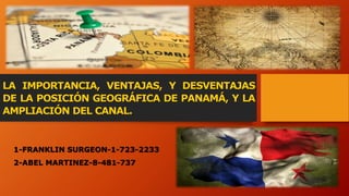 LA IMPORTANCIA, VENTAJAS, Y DESVENTAJAS
DE LA POSICIÓN GEOGRÁFICA DE PANAMÁ, Y LA
AMPLIACIÓN DEL CANAL.
1-FRANKLIN SURGEON-1-723-2233
2-ABEL MARTINEZ-8-481-737
 