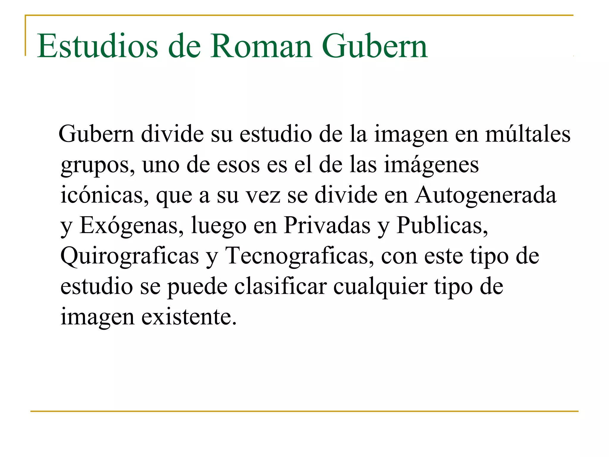 Estudios de Roman Gubern

 Gubern divide su estudio de la imagen en múltales
 grupos, uno de esos es el de las imágenes
 icónicas, que a su vez se divide en Autogenerada
 y Exógenas, luego en Privadas y Publicas,
 Quirograficas y Tecnograficas, con este tipo de
 estudio se puede clasificar cualquier tipo de
 imagen existente.
 
