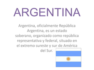 ARGENTINA
Argentina, oficialmente República
Argentina, es un estado
soberano, organizado como república
representativa y federal, situado en
el extremo sureste y sur de América
del Sur.
 