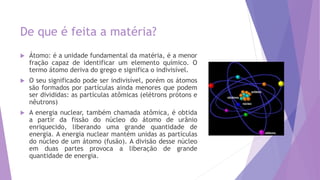 De que é feita a matéria?
 Átomo: é a unidade fundamental da matéria, é a menor
fração capaz de identificar um elemento químico. O
termo átomo deriva do grego e significa o indivisível.
 O seu significado pode ser indivisível, porém os átomos
são formados por partículas ainda menores que podem
ser divididas: as partículas atômicas (elétrons prótons e
nêutrons)
 A energia nuclear, também chamada atômica, é obtida
a partir da fissão do núcleo do átomo de urânio
enriquecido, liberando uma grande quantidade de
energia. A energia nuclear mantém unidas as partículas
do núcleo de um átomo (fusão). A divisão desse núcleo
em duas partes provoca a liberação de grande
quantidade de energia.
 