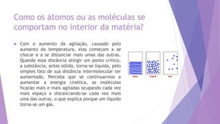 Como os átomos ou as moléculas se
comportam no interior da matéria?
 Com o aumento da agitação, causado pelo
aumento da temperatura, elas começam a se
chocar e a se distanciar mais umas das outras.
Quando essa distância atingir um ponto crítico,
a substância, antes sólida, torna-se líquida, pelo
simples fato de sua distância intermolecular ter
aumentado. Perceba que se continuarmos a
aumentar a energia cinética, as moléculas
ficarão mais e mais agitadas ocupando cada vez
mais espaço e distanciando-se cada vez mais
uma das outras, o que explica porque um líquido
torna-se um gás.
 