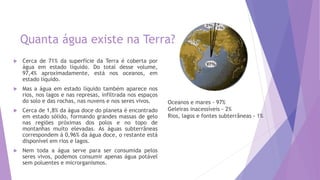 Quanta água existe na Terra?
 Cerca de 71% da superfície da Terra é coberta por
água em estado líquido. Do total desse volume,
97,4% aproximadamente, está nos oceanos, em
estado líquido.
 Mas a água em estado líquido também aparece nos
rios, nos lagos e nas represas, infiltrada nos espaços
do solo e das rochas, nas nuvens e nos seres vivos.
 Cerca de 1,8% da água doce do planeta é encontrado
em estado sólido, formando grandes massas de gelo
nas regiões próximas dos polos e no topo de
montanhas muito elevadas. As águas subterrâneas
correspondem á 0,96% da água doce, o restante está
disponível em rios e lagos.
 Nem toda a água serve para ser consumida pelos
seres vivos, podemos consumir apenas água potável
sem poluentes e microrganismos.
Oceanos e mares - 97%
Geleiras inacessíveis - 2%
Rios, lagos e fontes subterrâneas - 1%
 