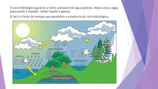 O ciclo hidrológico garante a fonte constante de água potável. Nesse ciclo a agua
passa pelos 3 estados: sólido líquido e gasoso.
O Sol é a fonte de energia que possibilita a existência do ciclo hidrológico.
 