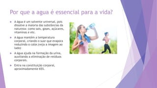 Por que a agua é essencial para a vida?
 A água é um solvente universal, pois
dissolve a maioria das substâncias da
natureza: como sais, gases, açúcares,
vitaminas e etc.
 A água mantém a temperatura
corporal, criando o suor que evapora
reduzindo o calor.(veja a imagem ao
lado)
 A água ajuda na formação da urina,
auxiliando a eliminação de resíduos
corporais.
 Entra na constituição corporal,
aproximadamente 65%.
 