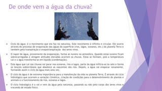  Ciclo da água: é o movimento que ela faz na natureza. Este movimento é infinito e circular. Ele ocorre
através do processo de evaporação das águas da superfície (rios, lagos, oceanos, etc.) do planeta Terra e
também pela transpiração e evapotranspiração dos seres vivos.
 O vapor de água, proveniente da evaporação, forma as nuvens na atmosfera. Quando estas nuvens ficam
sobrecarregadas e atingem altitudes elevadas ocorrem as chuvas. Estas se formam, pois a temperatura
cai e a água transforma-se em líquido (condensação).
 Esta água que cai nas chuvas vai parar nos oceanos, rios e lagos, parte da água infiltra-as no solo e forma
os lençóis subterrâneos que abastece as nascentes dos rios. Depois, a água vai evaporar novamente,
formando assim o ciclo da água mais uma vez.
 O ciclo da água é de extrema importância para a manutenção da vida no planeta Terra. É através do ciclo
hidrológico que ocorrem a variação climática, criação de condições para o desenvolvimento de plantas e
animais e o funcionamento de rios, oceanos e lagos.
 O ciclo hidrológico é o vai e vem da água pela natureza, passando ou não pelo corpo dos seres vivos e
trocando de estado físico.
De onde vem a água da chuva?
 
