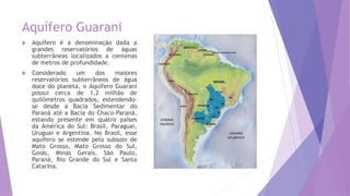 Aquífero Guarani
 Aquífero é a denominação dada a
grandes reservatórios de águas
subterrâneas localizados a centenas
de metros de profundidade.
 Considerado um dos maiores
reservatórios subterrâneos de água
doce do planeta, o Aquífero Guarani
possui cerca de 1,2 milhão de
quilômetros quadrados, estendendo-
se desde a Bacia Sedimentar do
Paraná até a Bacia do Chaco–Paraná,
estando presente em quatro países
da América do Sul: Brasil, Paraguai,
Uruguai e Argentina. No Brasil, esse
aquífero se estende pelo subsolo de
Mato Grosso, Mato Grosso do Sul,
Goiás, Minas Gerais, São Paulo,
Paraná, Rio Grande do Sul e Santa
Catarina.
 
