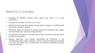 Matéria e energia
 Exemplos de Matéria: Parede, piso, objetos de vidro e o ar que
respiramos.
 Exemplos de energia: O calor, luz e o som.
 Matéria é tudo o que tem massa e ocupa lugar no espaço. A matéria pode
ser líquida, sólida ou gasosa.
 Diferentes tipos de matéria e energia provocam sensações que podem
ser percebidas por meio dos nossos sentidos.
 Os alimentos fornecem a energia que os seres humanos precisam para
realizar as atividades.
 Quando ingerimos uma grande quantidade de alimentos e não
conseguimos gastar toda a energia, o nosso corpo armazena essa energia
e se não for usada será transformada em gordura podendo provocar
inúmeras doenças.
 