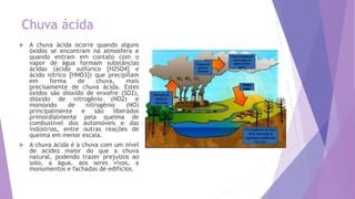 Chuva ácida
 A chuva ácida ocorre quando alguns
óxidos se encontram na atmosfera e
quando entram em contato com o
vapor de água formam substâncias
ácidas (ácido sulfúrico [H2SO4] e
ácido nítrico [HNO3]) que precipitam
em forma de chuva, mais
precisamente de chuva ácida. Estes
óxidos são dióxido de enxofre (SO2),
dióxido de nitrogênio (NO2) e
monóxido de nitrogênio (NO)
principalmente e são liberados
primordialmente pela queima de
combustível dos automóveis e das
indústrias, entre outras reações de
queima em menor escala.
 A chuva ácida é a chuva com um nível
de acidez maior do que a chuva
natural, podendo trazer prejuízos ao
solo, a água, aos seres vivos, a
monumentos e fachadas de edifícios.
 