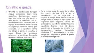 Orvalho e geada
 Orvalho é a condensação do vapor
d’água atmosférico sobre uma
superfície. Normalmente, ocorre
após uma noite com céu aberto e
sem vento. A superfície resfria,
emitindo radiação terrestre para o
espaço. O ar imediatamente acima
da superfície também resfria por
condução. Se a superfície resfria
até atingir o ponto de orvalho, o
vapor d’água da atmosfera
adjacente se condensa, formando
pequenas gotas de água, o orvalho.
 Se a temperatura de ponto de orvalho
for menor do que 0°C e se a
temperatura do ar adjacente à
superfície atingir essa temperatura de
congelamento, o vapor d’água poderá se
depositar como pequenos cristais de
gelo sobre a superfície, dando-lhes uma
aparência branca. Caso já tenha
acontecido a formação de orvalho e a
temperatura continue diminuindo
abaixo de 0°C, esse orvalho poderá ser
congelado, formando a geada. A geada
é o orvalho congelado.
 