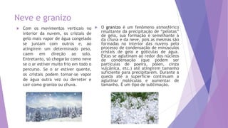 Neve e granizo
 Com os movimentos verticais no
interior da nuvem, os cristais de
gelo mais vapor de água congelado
se juntam com outros e, ao
atingirem um determinado peso,
caem em direção ao solo.
Entretanto, só chegarão como neve
se o ar estiver muito frio em todo o
percurso. Se o ar estiver quente,
os cristais podem tornar-se vapor
de água outra vez ou derreter e
cair como granizo ou chuva.
 O granizo é um fenômeno atmosférico
resultante da precipitação de “pelotas”
de gelo, sua formação é semelhante à
da chuva e da neve, pois as mesmas são
formadas no interior das nuvens pelo
processo de condensação de minúsculos
cristais de gelo e gotículas de água.
Estas se aglutinam ao redor dos núcleos
de condensação (que podem ser
partículas de poeira, pólen, cinza
vulcânica, etc.) até atingirem tamanho
suficiente para precipitarem. Durante a
queda até a superfície continuam a
aglutinar moléculas e aumentar de
tamanho. É um tipo de sublimação.
 