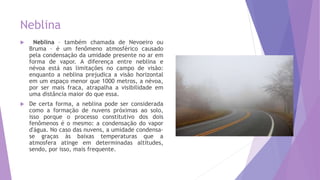 Neblina
 Neblina – também chamada de Nevoeiro ou
Bruma – é um fenômeno atmosférico causado
pela condensação da umidade presente no ar em
forma de vapor. A diferença entre neblina e
névoa está nas limitações no campo de visão:
enquanto a neblina prejudica a visão horizontal
em um espaço menor que 1000 metros, a névoa,
por ser mais fraca, atrapalha a visibilidade em
uma distância maior do que essa.
 De certa forma, a neblina pode ser considerada
como a formação de nuvens próximas ao solo,
isso porque o processo constitutivo dos dois
fenômenos é o mesmo: a condensação do vapor
d'água. No caso das nuvens, a umidade condensa-
se graças às baixas temperaturas que a
atmosfera atinge em determinadas altitudes,
sendo, por isso, mais frequente.
 