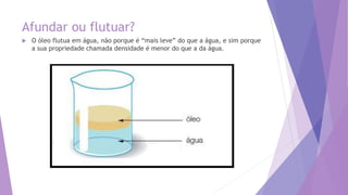 Afundar ou flutuar?
 O óleo flutua em água, não porque é “mais leve” do que a água, e sim porque
a sua propriedade chamada densidade é menor do que a da água.
 
