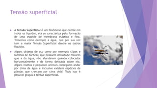 Tensão superficial
 A Tensão Superficial é um fenômeno que ocorre em
todos os líquidos, ela se caracteriza pela formação
de uma espécie de membrana elástica e fina.
Tomemos como exemplo a água, que por sua vez
tem a maior Tensão Superficial dentre os outros
líquidos.
 Alguns objetos de aço como por exemplo clipes e
lâminas de barbear, que possuem densidade maiores
que a da água, não afundarem quando colocados
horizontalmente e de forma delicada sobre ela.
Alguns insetos e pequenos animais conseguem andar
por cima da água e inclusive existem espécies de
plantas que crescem por cima dela! Tudo isso é
possível graças a tensão superficial.
 