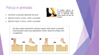 Força e pressão
 Somente a pressão depende da área
 Quanto menor a área, maior a pressão
 Quanto maior a força, maior a pressão
A mulher exerce no
chão uma pressão maior
que a exercida pelo
home divido ao tipo de
sapato.
 