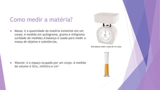 Como medir a matéria?
 Massa: é a quantidade da matéria existente em um
corpo; é medida em quilograma, grama e miligrama
(unidade de medida).A balança é usada para medir a
massa de objetos e substâncias.
 Volume: é o espaço ocupado por um corpo. A medida
do volume é litro, mililitro e cm³
Essa balança mede a massa de um corpo
 