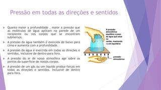 Pressão em todas as direções e sentidos
 Quanto maior a profundidade , maior a pressão que
as moléculas de água aplicam na parede de um
recipiente ou nos corpos que se encontram
submersos.
 A pressão da água também é exercida de baixo para
cima e aumenta com a profundidade.
 A pressão da água é exercida em todas as direções e
sentidos, inclusive de dentro para fora.
 A pressão do ar de nossa atmosfera age sobre os
pontos da superfície de nossos corpos.
 A pressão de um gás ou um líquido produz forças em
todas as direções e sentidos. Inclusive de dentro
para fora.
 