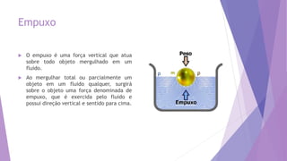 Empuxo
 O empuxo é uma força vertical que atua
sobre todo objeto mergulhado em um
fluido.
 Ao mergulhar total ou parcialmente um
objeto em um fluido qualquer, surgirá
sobre o objeto uma força denominada de
empuxo, que é exercida pelo fluido e
possui direção vertical e sentido para cima.
 