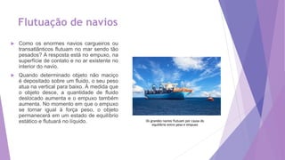 Flutuação de navios
 Como os enormes navios cargueiros ou
transatlânticos flutuam no mar sendo tão
pesados? A resposta está no empuxo, na
superfície de contato e no ar existente no
interior do navio.
 Quando determinado objeto não maciço
é depositado sobre um fluido, o seu peso
atua na vertical para baixo. À medida que
o objeto desce, a quantidade de fluido
deslocado aumenta e o empuxo também
aumenta. No momento em que o empuxo
se tornar igual à força peso, o objeto
permanecerá em um estado de equilíbrio
estático e flutuará no líquido. Os grandes navios flutuam por causa do
equilíbrio entre peso e empuxo
 