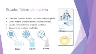Estados físicos da matéria
 Os estados físicos da matéria são: sólido, liquido e gasoso.
 Sólido: matéria apresenta forma e volume definidos.
 Liquido: forma indefinida e volume constante.
 Gasoso: forma e volume indefinidos.
 