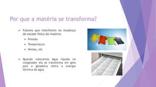 Por que a matéria se transforma?
 Fatores que interferem na mudança
de estado físico da matéria:
 Pressão
 Temperatura
 Ventos, etc
 Quando colocamos água líquida no
congelador ela se transforma em gelo
pois a geladeira retira a energia
térmica da água
 