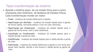 Tipos transformação da matéria
 Quando a matéria passa de um estado físico para o outro
chamamos esse fenômeno de Mudança de Estados Físicos.
Cada transformação recebe um nome:
 Fusão – mudança do estado sólido para o líquido.
 Vaporização por Ebulição – mudança do estado líquido para o gasoso
de forma rápida, formando bolhas e com um calor adicional.
 Vaporização por Evaporação - mudança do estado líquido para o
gasoso de forma lenta, com o calor ambiental.
 Liquefação ou Condensação – mudança do estado gasoso para o
líquido devido a perda de calor .
 Solidificação – mudança do estado líquido para o sólido devido a perda
de calor.
 Sublimação – mudança do estado sólido para o gasoso e vice-versa sem
passar pelo líquido, devido a uma brusca e rápida perda ou ganho de
calor.
 