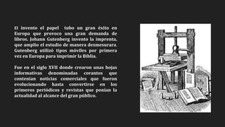 El invento el papel tubo un gran éxito en
Europa que provoco una gran demanda de
libros. Johann Gutenberg invento la imprenta,
que amplio el estudio de manera desmesurara.
Gutenberg utilizó tipos móviles por primera
vez en Europa para imprimir la Biblia.
Fue en el siglo XVII donde crearon unas hojas
informativas denominadas corantos que
contenían noticias comerciales que fueron
evolucionando hasta convertirse en los
primeros periódicos y revistas que ponían la
actualidad al alcance del gran público.
 