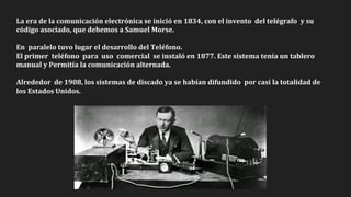 La era de la comunicación electrónica se inició en 1834, con el invento del telégrafo y su
código asociado, que debemos a Samuel Morse.
En paralelo tuvo lugar el desarrollo del Teléfono.
El primer teléfono para uso comercial se instaló en 1877. Este sistema tenía un tablero
manual y Permitía la comunicación alternada.
Alrededor de 1908, los sistemas de discado ya se habían difundido por casi la totalidad de
los Estados Unidos.
 