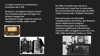 La radio reconoce su nacimiento a
principios del s. XIX.
Respecto a la imagen el mayor avance
fue el kinetescopio que dio lugar a la
primera imagen del
movimiento, luego vendrá la unión de
imágenes y sonido, audio visual.
En 1884, el cambio que traería la
televisión tal y como hoy la conocemos
fue la invención del iconoscopio de Philo
Taylor Farnsworth y Vladimir Zworkyn.
Esto daría paso a la televisión
completamente electrónica, que disponía
mayor definición de imagen e
iluminación propia. Las primeras
emisiones públicas de televisión las
efectuó la BBC en Inglaterra en 1927 y la
CBS y NBC en Estados Unidos en 1930.
 