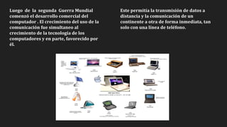 Luego de la segunda Guerra Mundial
comenzó el desarrollo comercial del
computador . El crecimiento del uso de la
comunicación fue simultaneo al
crecimiento de la tecnología de los
computadores y en parte, favorecido por
él.
Este permitía la transmisión de datos a
distancia y la comunicación de un
continente a otra de forma inmediata, tan
solo con una línea de teléfono.
 