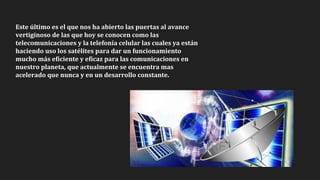 Este último es el que nos ha abierto las puertas al avance
vertiginoso de las que hoy se conocen como las
telecomunicaciones y la telefonía celular las cuales ya están
haciendo uso los satélites para dar un funcionamiento
mucho más eficiente y eficaz para las comunicaciones en
nuestro planeta, que actualmente se encuentra mas
acelerado que nunca y en un desarrollo constante.
 