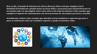 Hoy en día, el mundo de Internet nos ofrece diversos sitios web que cumplen con la
finalidad de brindarnos satisfacciones en áreas útiles y necesarias para desenvolvernos en
un mundo cada vez mas digital, entre estos sitios web están las famosas redes sociales que
cumplen el aspecto de relacionarnos con otras personas de una manera practica y sencilla.
Actualmente existen redes sociales que abordan ciertas temáticas o aspectos que poco a
poco se conforman como un verdadero soporte o ayuda en nuestras vidas.
 