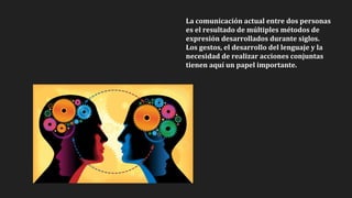 La comunicación actual entre dos personas
es el resultado de múltiples métodos de
expresión desarrollados durante siglos.
Los gestos, el desarrollo del lenguaje y la
necesidad de realizar acciones conjuntas
tienen aquí un papel importante.
 