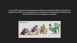A través de la historia de la humanidad, el hombre ha utilizado diferentes formas de
comunicarse, desde la comunicación con señas, hasta la comunicación a distancia por
medio de dispositivos tecnológicos avanzados.
 