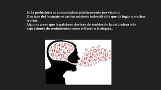 En la prehistoria se comunicaban prácticamente por vía oral.
El origen del lenguaje es casi un misterio indescifrable que da lugar a muchas
teorías.
Algunos creen que la palabras derivan de sonidos de la naturaleza o de
expresiones de sentimientos como el llanto o la alegría...
 
