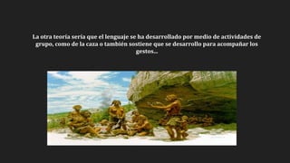 La otra teoría sería que el lenguaje se ha desarrollado por medio de actividades de
grupo, como de la caza o también sostiene que se desarrollo para acompañar los
gestos...
 