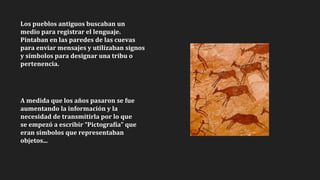 Los pueblos antiguos buscaban un
medio para registrar el lenguaje.
Pintaban en las paredes de las cuevas
para enviar mensajes y utilizaban signos
y símbolos para designar una tribu o
pertenencia.
A medida que los años pasaron se fue
aumentando la información y la
necesidad de transmitirla por lo que
se empezó a escribir “Pictografía” que
eran símbolos que representaban
objetos...
 