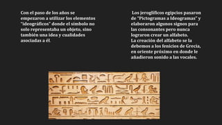 Con el paso de los años se
empezaron a utilizar los elementos
“ideográficos” donde el símbolo no
solo representaba un objeto, sino
también una idea y cualidades
asociadas a él.
Los jeroglíficos egipcios pasaron
de “Pictogramas a Ideogramas” y
elaboraron algunos signos para
las consonantes pero nunca
lograron crear un alfabeto.
La creación del alfabeto se la
debemos a los fenicios de Grecia,
en oriente próximo en donde le
añadieron sonido a las vocales.
 