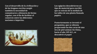 Con el desarrollo de la civilización y
de las lenguas escritas surgió
también la necesidad de
comunicarse a distancia de forma
regular, con el fin de facilitar el
comercio entre las diferentes
naciones e imperios.
Los egipcios descubrieron un
tipo de material para escribir
que se extraía de la médula de
los tallos de una planta llamada
papiro.
Posteriormente se inventó el
pergamino, que se obtenía
preparando las dos caras de una
tira de piel animal. En China,
hacia el año 105 d.C., se
descubrió el papel
 