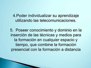 4.Poder individualizar su aprendizaje
  utilizando las telecomunicaciones.

5. Poseer conocimiento y dominio en la
inserción de las técnicas y medios para
   la formación en cualquier espacio y
    tiempo, que combine la formación
 presencial con la formación a distancia
 