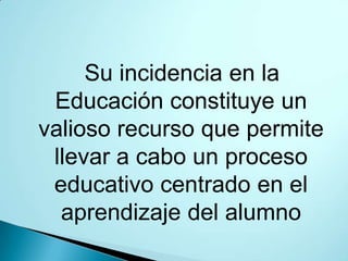 Su incidencia en la
 Educación constituye un
valioso recurso que permite
 llevar a cabo un proceso
 educativo centrado en el
  aprendizaje del alumno
 