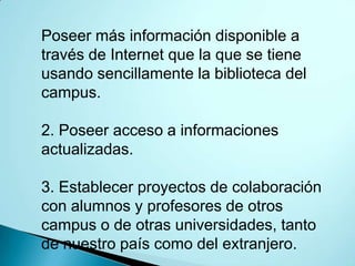 Poseer más información disponible a
través de Internet que la que se tiene
usando sencillamente la biblioteca del
campus.

2. Poseer acceso a informaciones
actualizadas.

3. Establecer proyectos de colaboración
con alumnos y profesores de otros
campus o de otras universidades, tanto
de nuestro país como del extranjero.
 