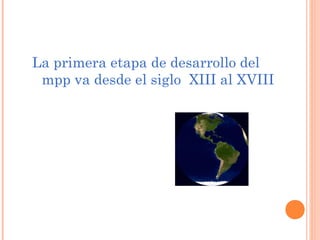 La primera etapa de desarrollo del
 mpp va desde el siglo XIII al XVIII
 